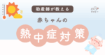 こんにちはママミーです。 暑い日が多くなると気になってくるのが「赤ちゃんの熱中症」。 まだ体温調節がうまくできない赤ちゃんにとって、暑さはとても大きな負担になります。「 涼しくしていたはずなのに、ぐったりしていて心配…」「お散歩はいつの時間帯なら安全？」そんな不安の声をたくさん耳にします。 今回は、赤ちゃんの熱中症の基本や気づきやすいサイン、よくある疑問を助産師目線でわかりやすくまとめました。 夏を安心して過ごすために、今のうちに一緒に学んでおきましょう。